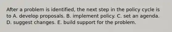 After a problem is identified, the next step in the policy cycle is to A. develop proposals. B. implement policy. C. set an agenda. D. suggest changes. E. build support for the problem.