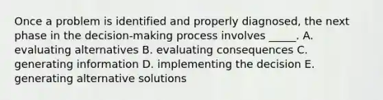 Once a problem is identified and properly diagnosed, the next phase in the decision-making process involves _____. A. evaluating alternatives B. evaluating consequences C. generating information D. implementing the decision E. generating alternative solutions