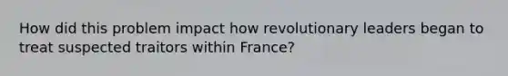 How did this problem impact how revolutionary leaders began to treat suspected traitors within France?