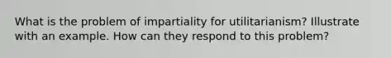 What is the problem of impartiality for utilitarianism? Illustrate with an example. How can they respond to this problem?