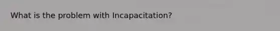 What is the problem with Incapacitation?