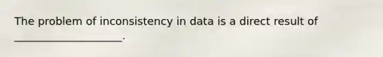 The problem of inconsistency in data is a direct result of ____________________.​