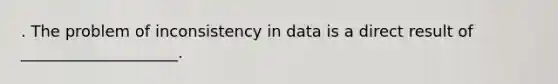 . The problem of inconsistency in data is a direct result of ____________________.