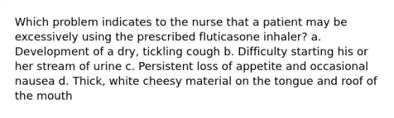 Which problem indicates to the nurse that a patient may be excessively using the prescribed fluticasone inhaler? a. Development of a dry, tickling cough b. Difficulty starting his or her stream of urine c. Persistent loss of appetite and occasional nausea d. Thick, white cheesy material on the tongue and roof of the mouth