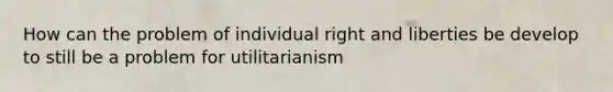 How can the problem of individual right and liberties be develop to still be a problem for utilitarianism