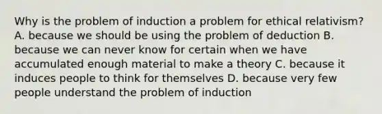 Why is the problem of induction a problem for ethical relativism? A. because we should be using the problem of deduction B. because we can never know for certain when we have accumulated enough material to make a theory C. because it induces people to think for themselves D. because very few people understand the problem of induction