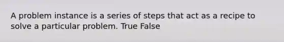 A problem instance is a series of steps that act as a recipe to solve a particular problem. True False