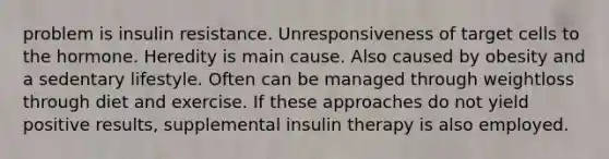 problem is insulin resistance. Unresponsiveness of target cells to the hormone. Heredity is main cause. Also caused by obesity and a sedentary lifestyle. Often can be managed through weightloss through diet and exercise. If these approaches do not yield positive results, supplemental insulin therapy is also employed.