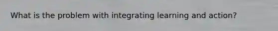 What is the problem with integrating learning and action?