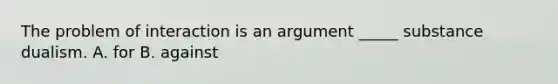 The problem of interaction is an argument _____ substance dualism. A. for B. against