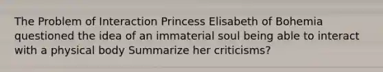 The Problem of Interaction Princess Elisabeth of Bohemia questioned the idea of an immaterial soul being able to interact with a physical body Summarize her criticisms?