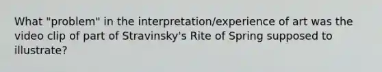 What "problem" in the interpretation/experience of art was the video clip of part of Stravinsky's Rite of Spring supposed to illustrate?