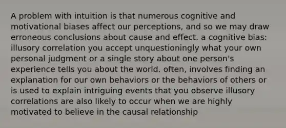 A problem with intuition is that numerous cognitive and motivational biases affect our perceptions, and so we may draw erroneous conclusions about cause and effect. a cognitive bias: illusory correlation you accept unquestioningly what your own personal judgment or a single story about one person's experience tells you about the world. often, involves finding an explanation for our own behaviors or the behaviors of others or is used to explain intriguing events that you observe illusory correlations are also likely to occur when we are highly motivated to believe in the causal relationship