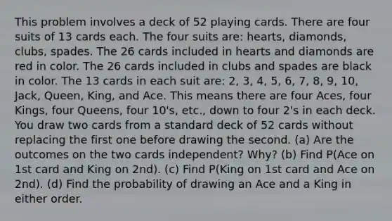 This problem involves a deck of 52 playing cards. There are four suits of 13 cards each. The four suits are: hearts, diamonds, clubs, spades. The 26 cards included in hearts and diamonds are red in color. The 26 cards included in clubs and spades are black in color. The 13 cards in each suit are: 2, 3, 4, 5, 6, 7, 8, 9, 10, Jack, Queen, King, and Ace. This means there are four Aces, four Kings, four Queens, four 10's, etc., down to four 2's in each deck. You draw two cards from a standard deck of 52 cards without replacing the first one before drawing the second. (a) Are the outcomes on the two cards independent? Why? (b) Find P(Ace on 1st card and King on 2nd). (c) Find P(King on 1st card and Ace on 2nd). (d) Find the probability of drawing an Ace and a King in either order.