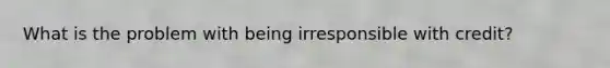 What is the problem with being irresponsible with credit?