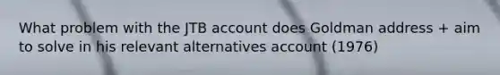 What problem with the JTB account does Goldman address + aim to solve in his relevant alternatives account (1976)