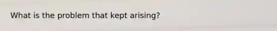 What is the problem that kept arising?