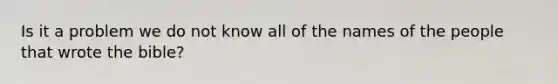 Is it a problem we do not know all of the names of the people that wrote the bible?