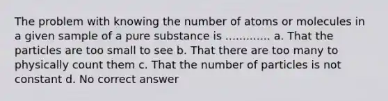 The problem with knowing the number of atoms or molecules in a given sample of a pure substance is ............. a. That the particles are too small to see b. That there are too many to physically count them c. That the number of particles is not constant d. No correct answer