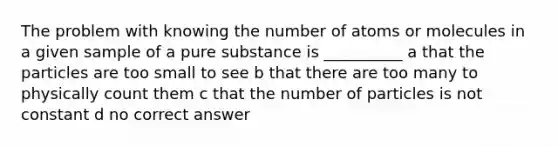 The problem with knowing the number of atoms or molecules in a given sample of a pure substance is __________ a that the particles are too small to see b that there are too many to physically count them c that the number of particles is not constant d no correct answer