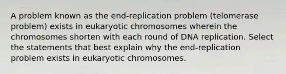 A problem known as the end-replication problem (telomerase problem) exists in eukaryotic chromosomes wherein the chromosomes shorten with each round of DNA replication. Select the statements that best explain why the end-replication problem exists in eukaryotic chromosomes.