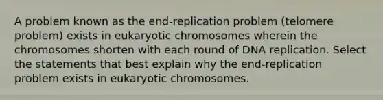 A problem known as the end-replication problem (telomere problem) exists in eukaryotic chromosomes wherein the chromosomes shorten with each round of DNA replication. Select the statements that best explain why the end-replication problem exists in eukaryotic chromosomes.