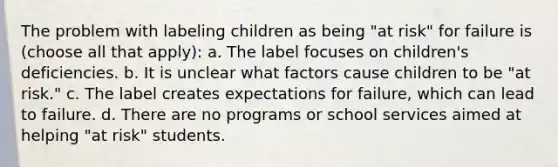 The problem with labeling children as being "at risk" for failure is (choose all that apply): a. The label focuses on children's deficiencies. b. It is unclear what factors cause children to be "at risk." c. The label creates expectations for failure, which can lead to failure. d. There are no programs or school services aimed at helping "at risk" students.