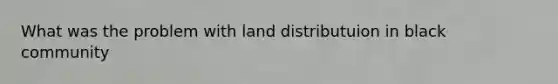 What was the problem with land distributuion in black community