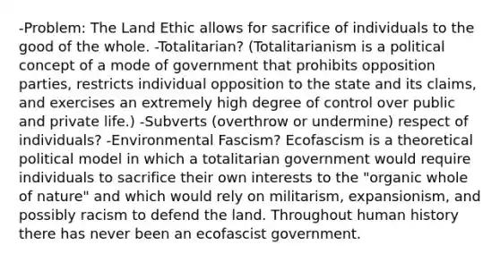 -Problem: The Land Ethic allows for sacrifice of individuals to the good of the whole. -Totalitarian? (Totalitarianism is a political concept of a mode of government that prohibits opposition parties, restricts individual opposition to the state and its claims, and exercises an extremely high degree of control over public and private life.) -Subverts (overthrow or undermine) respect of individuals? -Environmental Fascism? Ecofascism is a theoretical political model in which a totalitarian government would require individuals to sacrifice their own interests to the "organic whole of nature" and which would rely on militarism, expansionism, and possibly racism to defend the land. Throughout human history there has never been an ecofascist government.