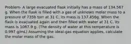 Problem- A large evacuated flask initially has a mass of 134.567 g. When the flask is filled with a gas of unknown molar mass to a pressure of 735b torr at 31 C, its mass is 137.456g. When the flask is evacuated again and then filled with water at 31 C, its mass is 1067.9 g. (The density of water at this temperature is 0.997 g/mL) Assuming the ideal-gas equation applies, calculate the molar mass of the gas.