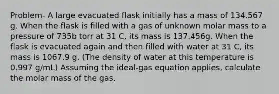 Problem- A large evacuated flask initially has a mass of 134.567 g. When the flask is filled with a gas of unknown molar mass to a pressure of 735b torr at 31 C, its mass is 137.456g. When the flask is evacuated again and then filled with water at 31 C, its mass is 1067.9 g. (The density of water at this temperature is 0.997 g/mL) Assuming the ideal-gas equation applies, calculate the molar mass of the gas.