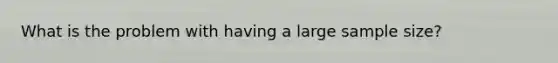 What is the problem with having a large sample size?