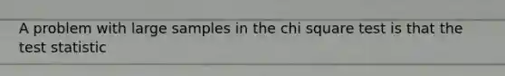 A problem with large samples in the chi square test is that the test statistic