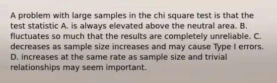 A problem with large samples in the chi square test is that the test statistic A. is always elevated above the neutral area. B. fluctuates so much that the results are completely unreliable. C. decreases as sample size increases and may cause Type I errors. D. increases at the same rate as sample size and trivial relationships may seem important.