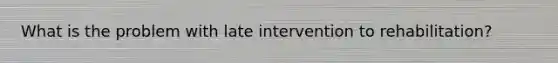 What is the problem with late intervention to rehabilitation?