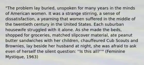 "The problem lay buried, unspoken for many years in the minds of American women. It was a strange stirring, a sense of dissatisfaction, a yearning that women suffered in the middle of the twentieth century in the United States. Each suburban housewife struggled with it alone. As she made the beds, shopped for groceries, matched slipcover material, ate peanut butter sandwiches with her children, chauffeured Cub Scouts and Brownies, lay beside her husband at night, she was afraid to ask even of herself the silent question: ''Is this all?''" (Feminine Mystique, 1963)