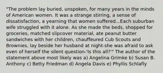 "The problem lay buried, unspoken, for many years in the minds of American women. It was a strange stirring, a sense of dissatisfaction, a yearning that women suffered...Each suburban wife struggled with it alone. As she made the beds, shopped for groceries, matched slipcover material, ate peanut butter sandwiches with her children, chauffeured Cub Scouts and Brownies, lay beside her husband at night-she was afraid to ask even of herself the silent question-'Is this all?'" The author of the statement above most likely was a) Angelina Grimke b) Susan B. Anthony c) Betty Friedman d) Angela Davis e) Phyllis Schlafly