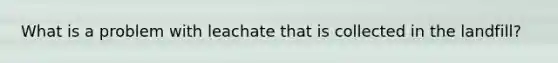 What is a problem with leachate that is collected in the landfill?