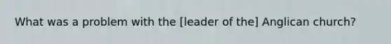 What was a problem with the [leader of the] Anglican church?