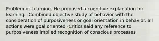 Problem of Learning. He proposed a cognitive explanation for learning. -Combined objective study of behavior with the consideration of purposiveness or goal orientation in behavior. all actions were goal oriented -Critics said any reference to purposiveness implied recognition of conscious processes