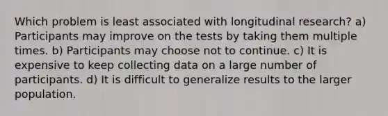 Which problem is least associated with longitudinal research? a) Participants may improve on the tests by taking them multiple times. b) Participants may choose not to continue. c) It is expensive to keep collecting data on a large number of participants. d) It is difficult to generalize results to the larger population.