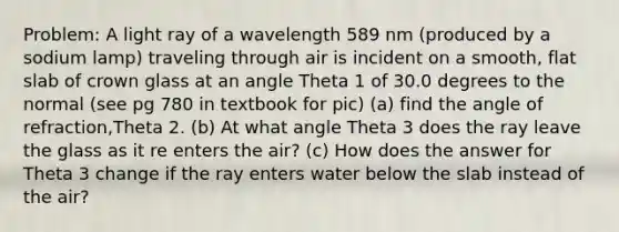 Problem: A light ray of a wavelength 589 nm (produced by a sodium lamp) traveling through air is incident on a smooth, flat slab of crown glass at an angle Theta 1 of 30.0 degrees to the normal (see pg 780 in textbook for pic) (a) find the angle of refraction,Theta 2. (b) At what angle Theta 3 does the ray leave the glass as it re enters the air? (c) How does the answer for Theta 3 change if the ray enters water below the slab instead of the air?