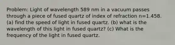 Problem: Light of wavelength 589 nm in a vacuum passes through a piece of fused quartz of index of refraction n=1.458. (a) find the speed of light in fused quartz. (b) what is the wavelength of this light in fused quartz? (c) What is the frequency of the light in fused quartz.