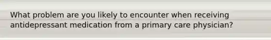 What problem are you likely to encounter when receiving antidepressant medication from a primary care physician?