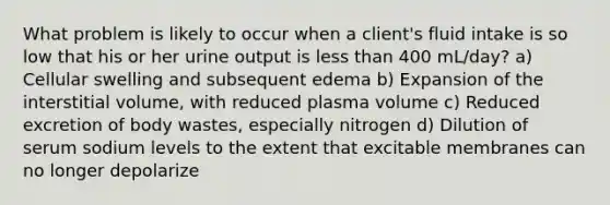 What problem is likely to occur when a client's fluid intake is so low that his or her urine output is less than 400 mL/day? a) Cellular swelling and subsequent edema b) Expansion of the interstitial volume, with reduced plasma volume c) Reduced excretion of body wastes, especially nitrogen d) Dilution of serum sodium levels to the extent that excitable membranes can no longer depolarize