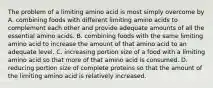 The problem of a limiting amino acid is most simply overcome by A. combining foods with different limiting amino acids to complement each other and provide adequate amounts of all the essential amino acids. B. combining foods with the same limiting amino acid to increase the amount of that amino acid to an adequate level. C. increasing portion size of a food with a limiting amino acid so that more of that amino acid is consumed. D. reducing portion size of complete proteins so that the amount of the limiting amino acid is relatively increased.