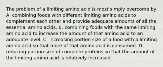 The problem of a limiting amino acid is most simply overcome by A. combining foods with different limiting amino acids to complement each other and provide adequate amounts of all the essential amino acids. B. combining foods with the same limiting amino acid to increase the amount of that amino acid to an adequate level. C. increasing portion size of a food with a limiting amino acid so that more of that amino acid is consumed. D. reducing portion size of complete proteins so that the amount of the limiting amino acid is relatively increased.