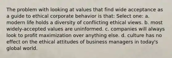 The problem with looking at values that find wide acceptance as a guide to ethical corporate behavior is that: Select one: a. modern life holds a diversity of conflicting ethical views. b. most widely-accepted values are uninformed. c. companies will always look to profit maximization over anything else. d. culture has no effect on the ethical attitudes of business managers in today's global world.