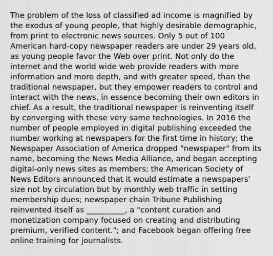 The problem of the loss of classified ad income is magnified by the exodus of young people, that highly desirable demographic, from print to electronic news sources. Only 5 out of 100 American hard-copy newspaper readers are under 29 years old, as young people favor the Web over print. Not only do the internet and the world wide web provide readers with more information and more depth, and with greater speed, than the traditional newspaper, but they empower readers to control and interact with the news, in essence becoming their own editors in chief. As a result, the traditional newspaper is reinventing itself by converging with these very same technologies. In 2016 the number of people employed in digital publishing exceeded the number working at newspapers for the first time in history; the Newspaper Association of America dropped "newspaper" from its name, becoming the News Media Alliance, and began accepting digital-only news sites as members; the American Society of News Editors announced that it would estimate a newspapers' size not by circulation but by monthly web traffic in setting membership dues; newspaper chain Tribune Publishing reinvented itself as __________, a "content curation and monetization company focused on creating and distributing premium, verified content."; and Facebook began offering free online training for journalists.