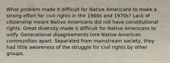 What problem made it difficult for Native Americans to make a strong effort for civil rights in the 1960s and 1970s? Lack of citizenship meant Native Americans did not have constitutional rights. Great diversity made it difficult for Native Americans to unify. Generational disagreements tore Native American communities apart. Separated from mainstream society, they had little awareness of the struggle for civil rights by other groups.